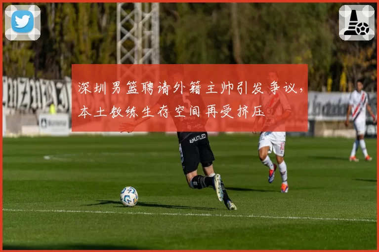 深圳男篮聘请外籍主帅引发争议,本土教练生存空间再受挤压