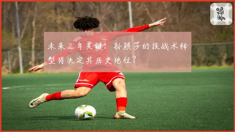未来三年关键:孙颖莎的技战术转型将决定其历史地位?