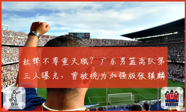 杜锋不尊重天赋？广东男篮离队第三人曝光，曾被视为加强版张镇麟