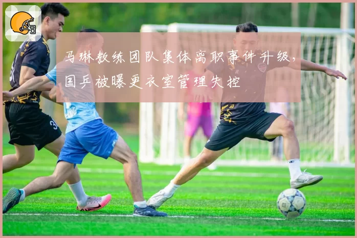 马琳教练团队集体离职事件升级,国乒被曝更衣室管理失控