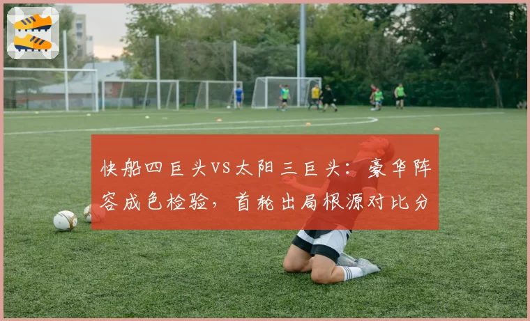 快船四巨头vs太阳三巨头：豪华阵容成色检验，首轮出局根源对比分析
