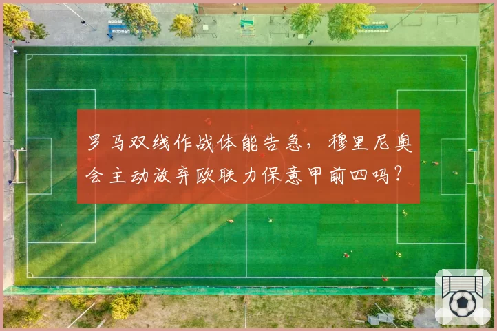罗马双线作战体能告急，穆里尼奥会主动放弃欧联力保意甲前四吗？