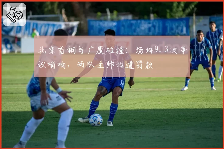 北京首钢与广厦碰撞：场均9.3次争议哨响，两队主帅均遭罚款