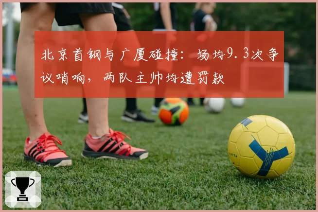 北京首钢与广厦碰撞：场均9.3次争议哨响，两队主帅均遭罚款
