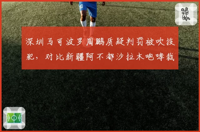深圳马可波罗周鹏质疑判罚被吹技犯,对比新疆阿不都沙拉木咆哮裁判仅警告