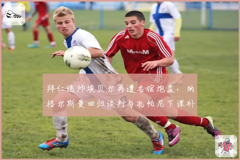 拜仁选帅埃贝尔再遭名宿炮轰,纳格尔斯曼回归谈判与孔帕尼下课补偿方案对比,高层内耗真相几何