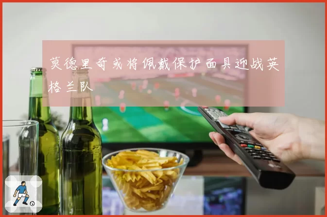 莫德里奇或将佩戴保护面具迎战英格兰队