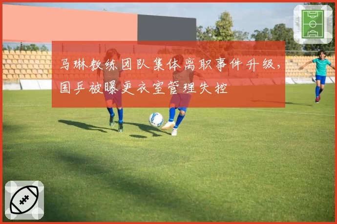 马琳教练团队集体离职事件升级,国乒被曝更衣室管理失控