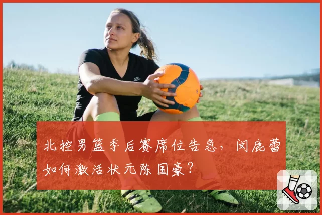 北控男篮季后赛席位告急,闵鹿蕾如何激活状元陈国豪?