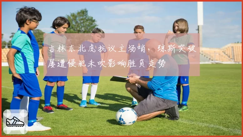 吉林东北虎抗议主场哨,琼斯突破屡遭侵犯未吹影响胜负走势