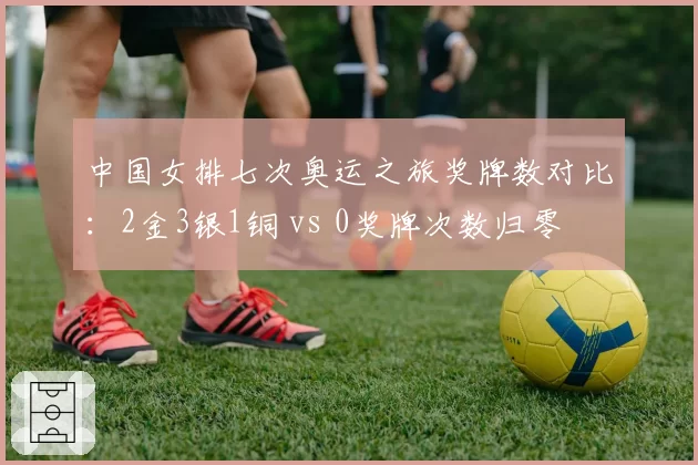 中国女排七次奥运之旅奖牌数对比:2金3银1铜 vs 0奖牌次数归零