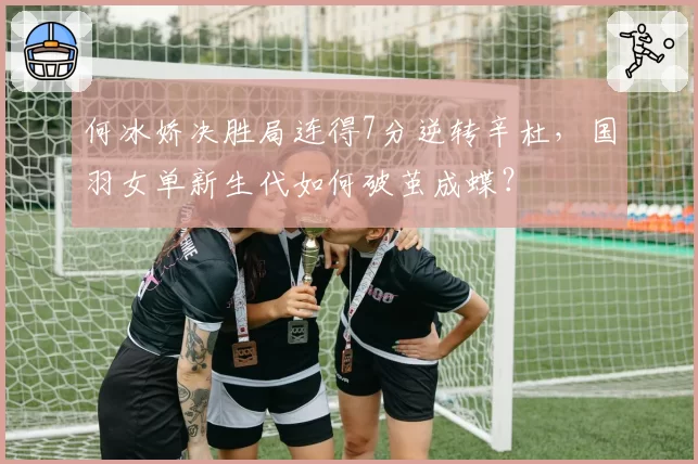 何冰娇决胜局连得7分逆转辛杜,国羽女单新生代如何破茧成蝶?