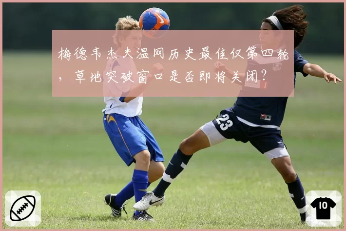 梅德韦杰夫温网历史最佳仅第四轮，草地突破窗口是否即将关闭？