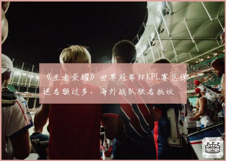 《王者荣耀》世界冠军杯KPL赛区保送名额过多，海外战队联名抗议