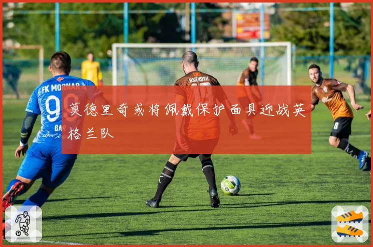 莫德里奇或将佩戴保护面具迎战英格兰队