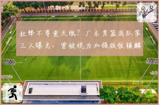 杜锋不尊重天赋？广东男篮离队第三人曝光，曾被视为加强版张镇麟