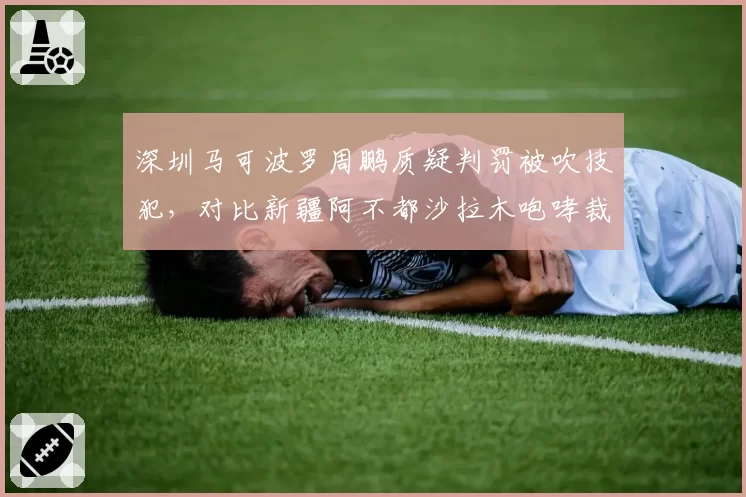 深圳马可波罗周鹏质疑判罚被吹技犯,对比新疆阿不都沙拉木咆哮裁判仅警告