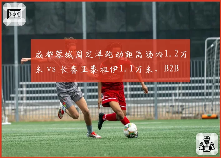 成都蓉城周定洋跑动距离场均1.2万米 vs 长春亚泰祖伊1.1万米，B2B中场覆盖能力对比