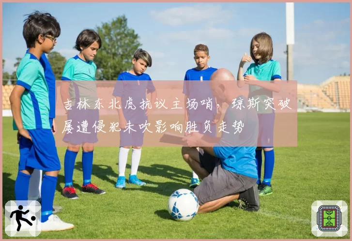 吉林东北虎抗议主场哨,琼斯突破屡遭侵犯未吹影响胜负走势