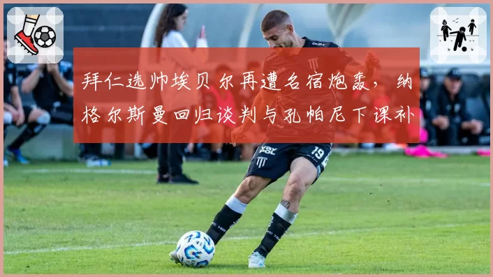 拜仁选帅埃贝尔再遭名宿炮轰，纳格尔斯曼回归谈判与孔帕尼下课补偿方案对比，高层内耗真相几何