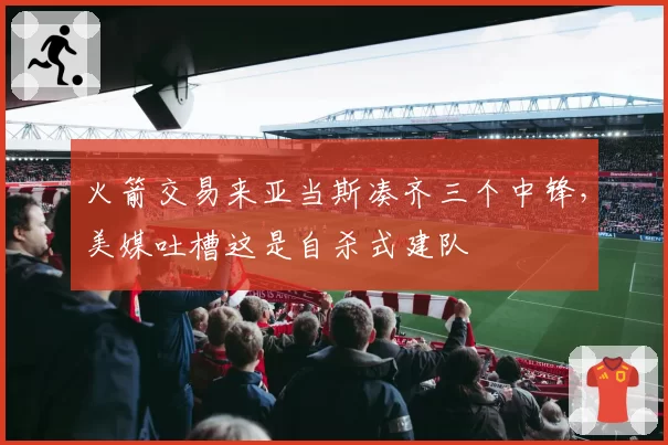 火箭交易来亚当斯凑齐三个中锋,美媒吐槽这是自杀式建队