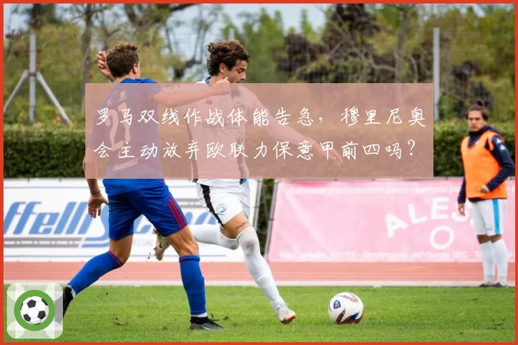 罗马双线作战体能告急，穆里尼奥会主动放弃欧联力保意甲前四吗？