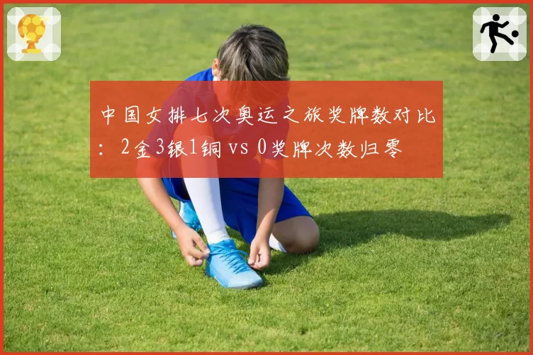 中国女排七次奥运之旅奖牌数对比:2金3银1铜 vs 0奖牌次数归零