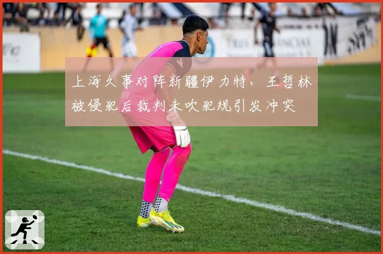 上海久事对阵新疆伊力特,王哲林被侵犯后裁判未吹犯规引发冲突