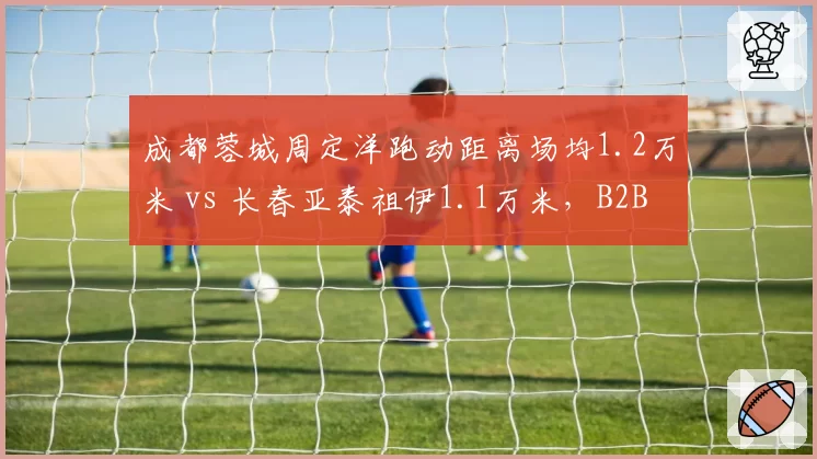 成都蓉城周定洋跑动距离场均1.2万米 vs 长春亚泰祖伊1.1万米，B2B中场覆盖能力对比