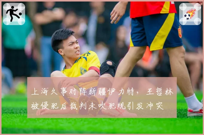 上海久事对阵新疆伊力特,王哲林被侵犯后裁判未吹犯规引发冲突